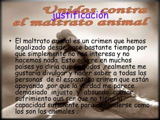 justificación

• El maltrato animal es un crimen que hemos
  legalizado desde hace bastante tiempo por
  que simplemente no nos interesa y no
  hacemos nada. Esto ocurre en muchos
  países yo diría que en todos ,realmente me
  gustaría divulgar y hacer saber a todas las
  personas de el espantoso crimen que están
  apoyando ,por que la verdad me parece
  demasiado injusto y absurdo causar
  sufrimiento aun ser que no tiene la
  capacidad suficiente para defenderse como
  los son los animales .
 