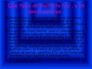 Que tipos de maltrato hay , y en
         donde existen…
Maltrato físico y psíquico por ejemplo en los circos
  los animales que hacen piruetas antes de eso
  atravesaron por un camino largo de maltrato físico y
  para colmo los tienen en malas condiciones .
Otro es el uso experimental pues si como sabemos la
  medicina salva vidas por montones pero no estoy de
  acuerdo con que las prueben en ellos ,y para salvar
  todas esas vidas muchos animales sufrieron y aun
  están sufriendo por que este fenómeno terrorífico
  aun continua .también encontramos otros tipos de
  maltrato como : el trafico de pieles ,las gallaras
  , peleas de perros , pedofilia ETC. en fin todos son
  terribles y muy injustos. Y estos existen
  prácticamente en todo el mundo especial mente en
  el continente asiático.
 