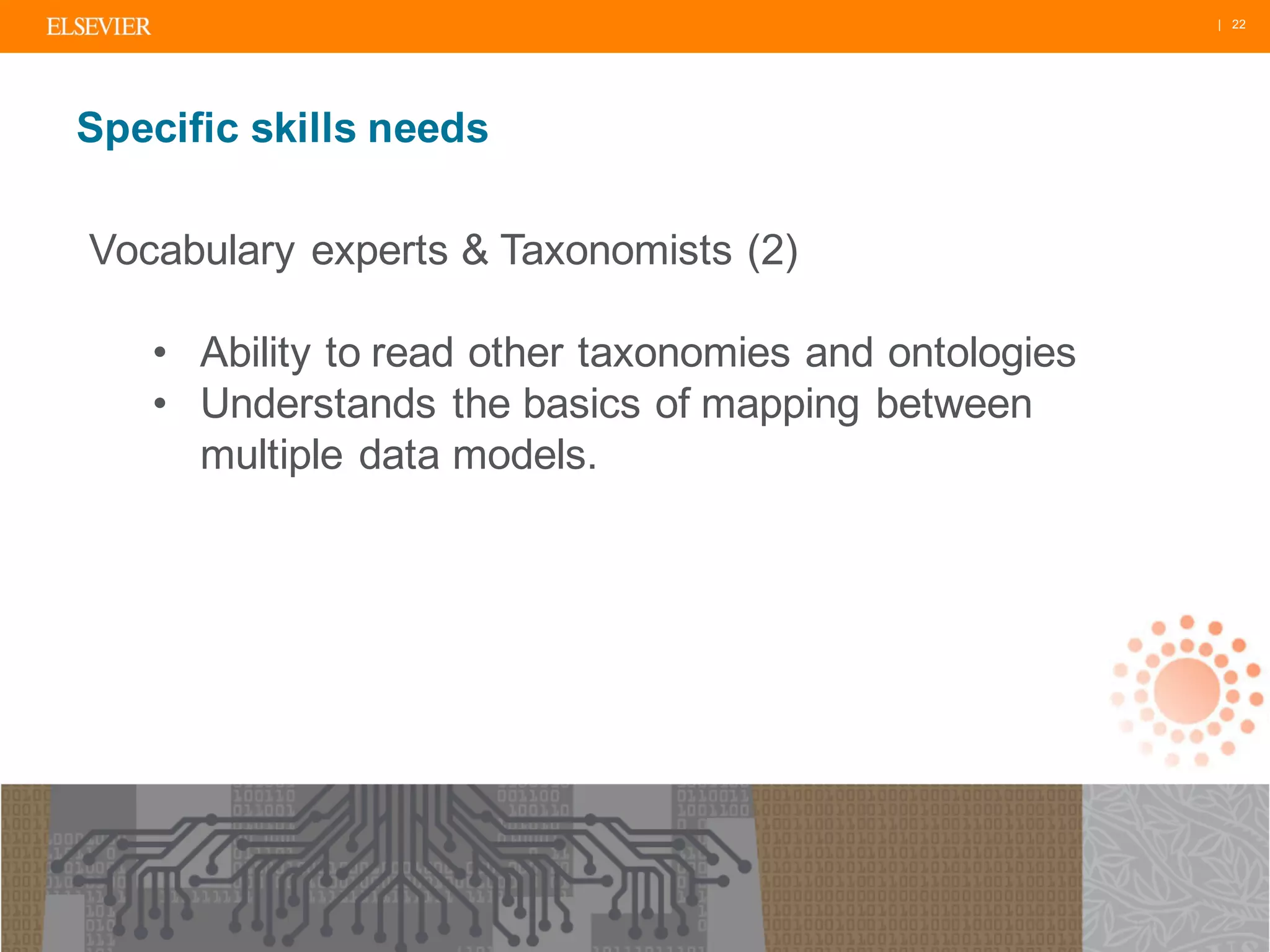| 22
Specific skills needs
Vocabulary experts & Taxonomists (2)
• Ability to read other taxonomies and ontologies
• Understands the basics of mapping between
multiple data models.
 
