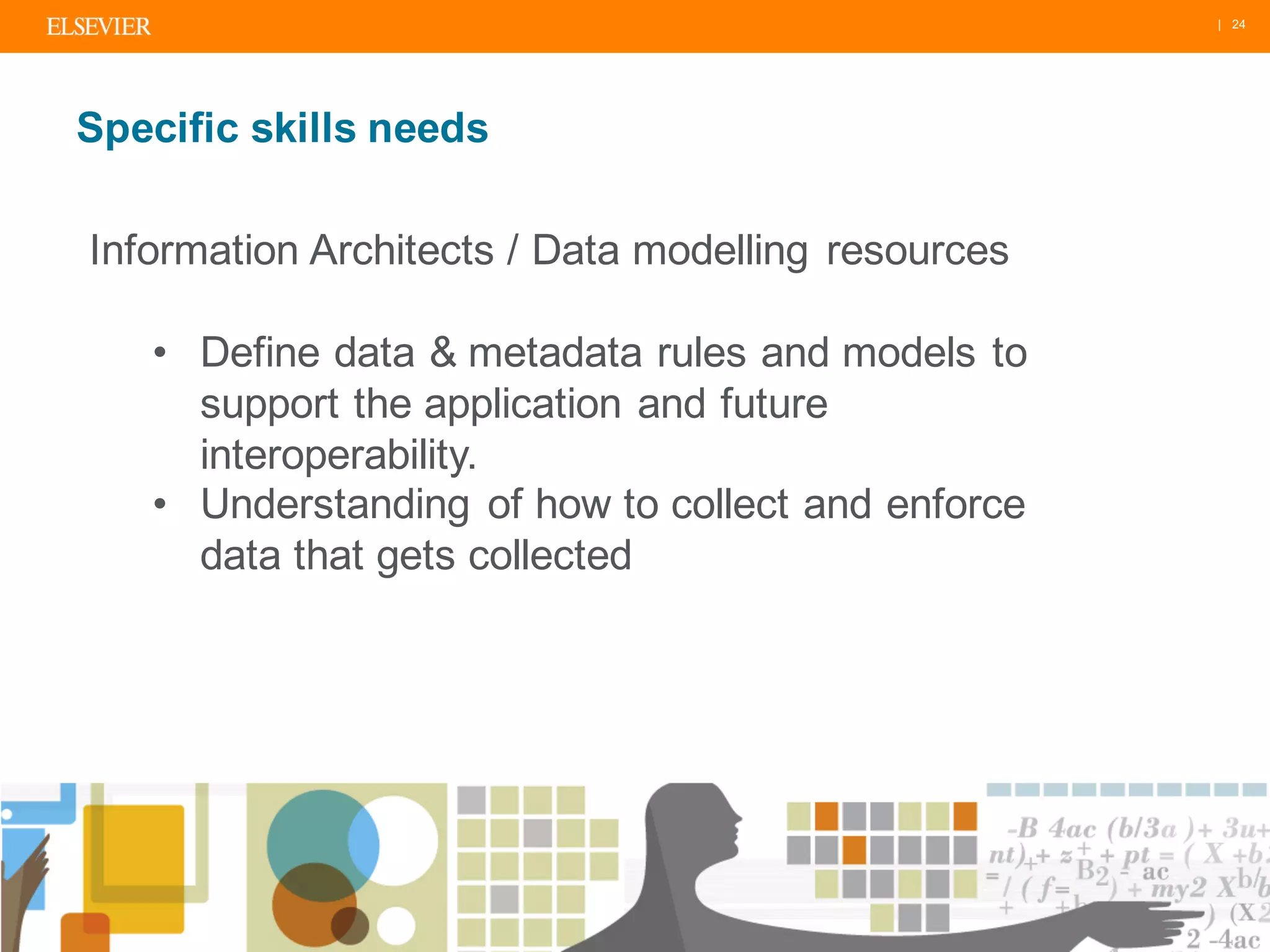 | 24
Specific skills needs
Information Architects / Data modelling resources
• Define data & metadata rules and models to
support the application and future
interoperability.
• Understanding of how to collect and enforce
data that gets collected
 