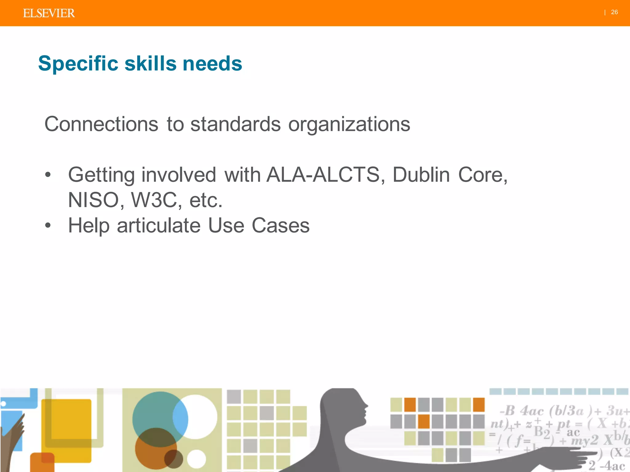 | 26
Specific skills needs
Connections to standards organizations
• Getting involved with ALA-ALCTS, Dublin Core,
NISO, W3C, etc.
• Help articulate Use Cases
 