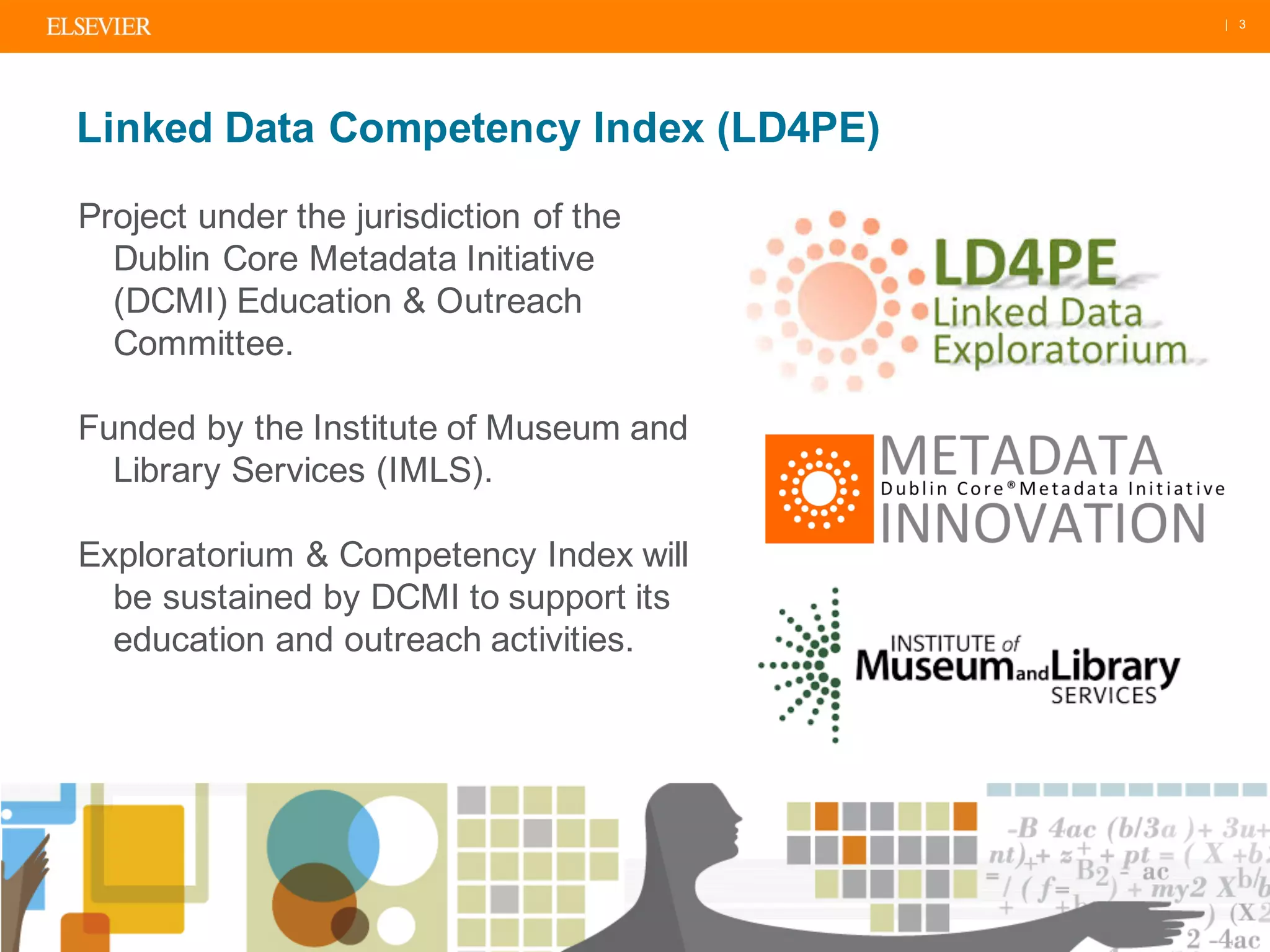| 3
Linked Data Competency Index (LD4PE)
Project under the jurisdiction of the
Dublin Core Metadata Initiative
(DCMI) Education & Outreach
Committee.
Funded by the Institute of Museum and
Library Services (IMLS).
Exploratorium & Competency Index will
be sustained by DCMI to support its
education and outreach activities.
 
