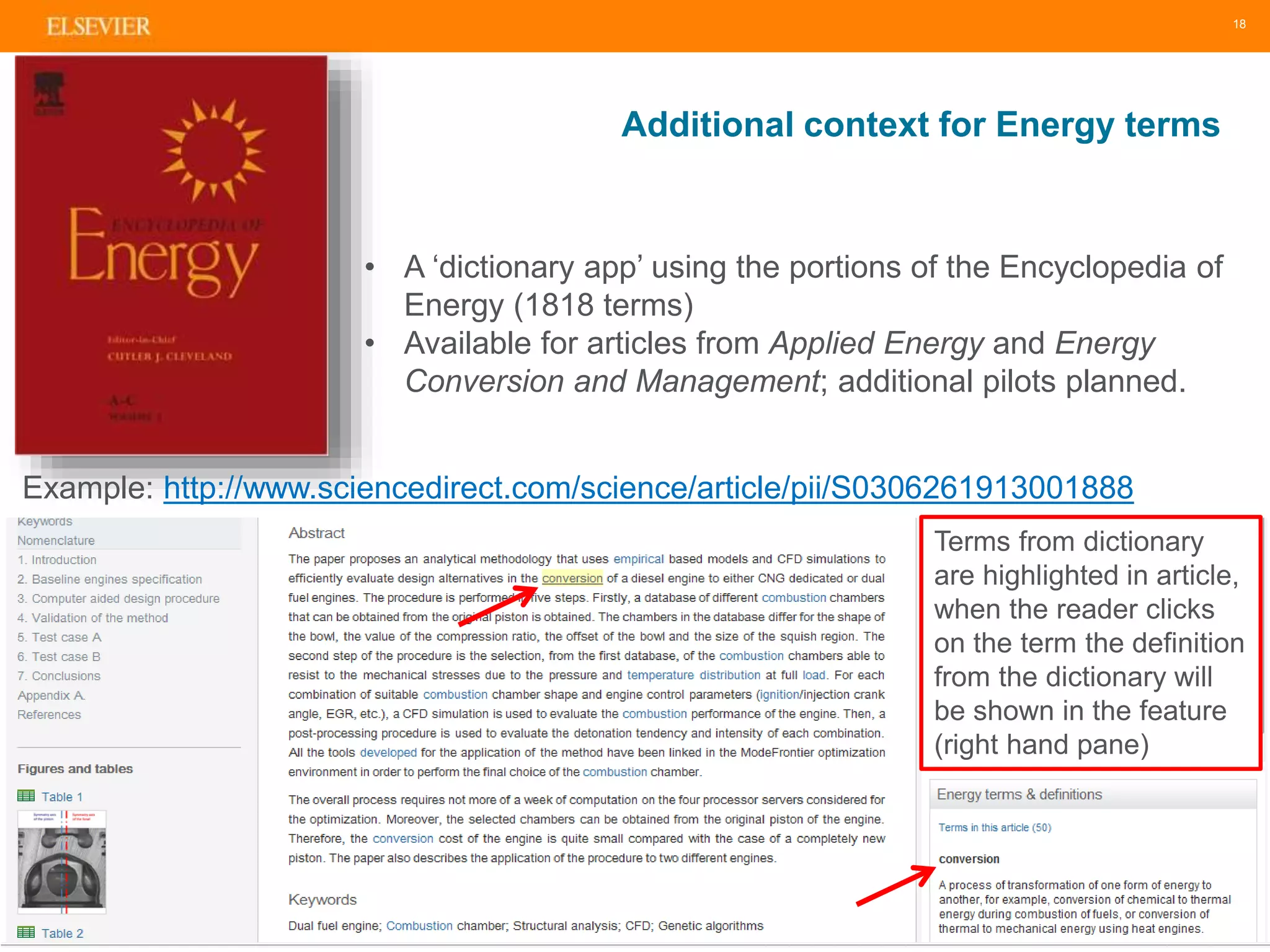 Additional context for Energy terms 
18 
• A ‘dictionary app’ using the portions of the Encyclopedia of 
Energy (1818 terms) 
• Available for articles from Applied Energy and Energy 
Conversion and Management; additional pilots planned. 
Example: http://www.sciencedirect.com/science/article/pii/S0306261913001888 
Terms from dictionary 
are highlighted in article, 
when the reader clicks 
on the term the definition 
from the dictionary will 
be shown in the feature 
(right hand pane) 
 