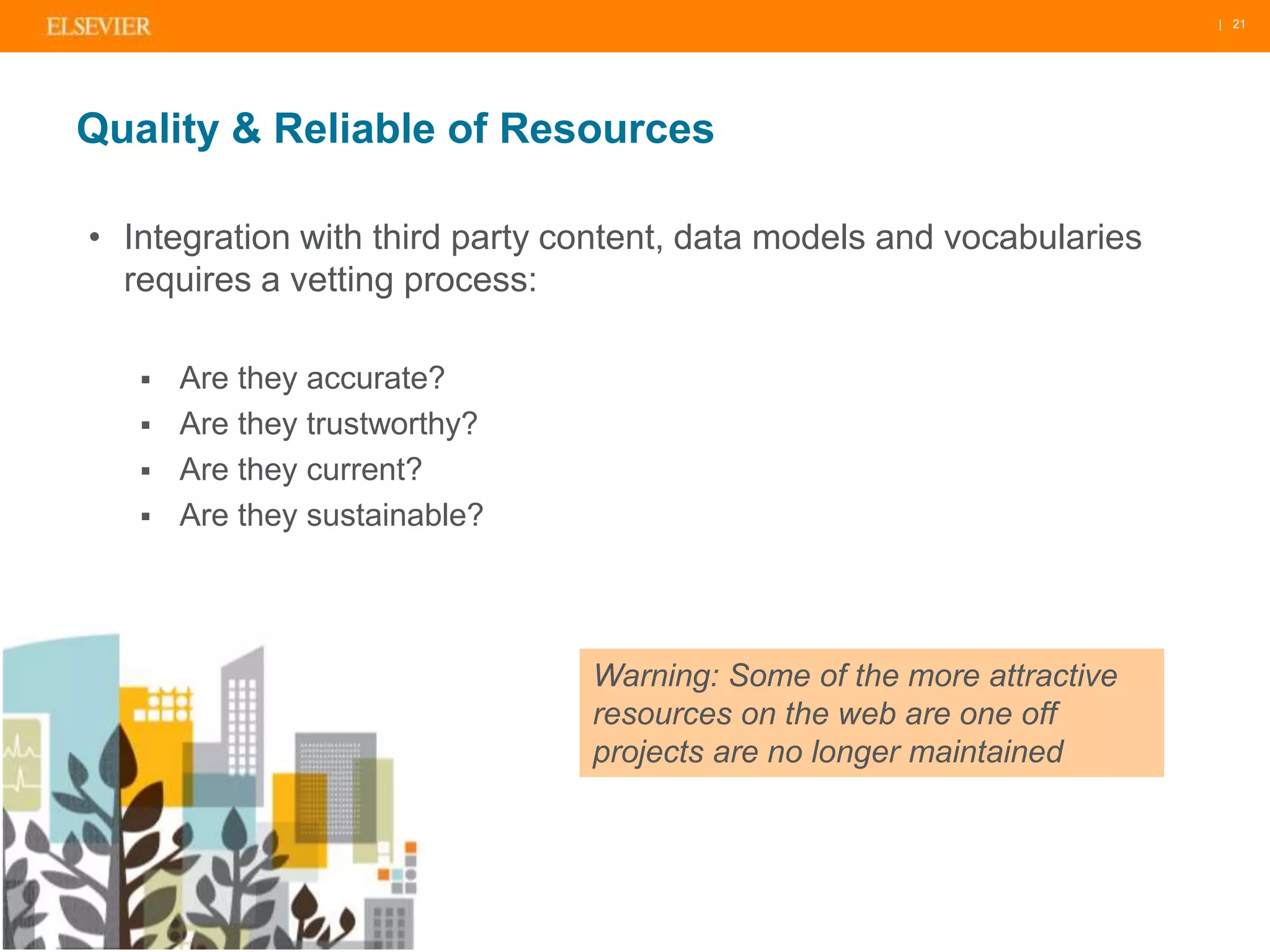 | 21 
Quality & Reliable of Resources 
• Integration with third party content, data models and vocabularies 
requires a vetting process: 
 Are they accurate? 
 Are they trustworthy? 
 Are they current? 
 Are they sustainable? 
Warning: Some of the more attractive 
resources on the web are one off 
projects are no longer maintained 
 