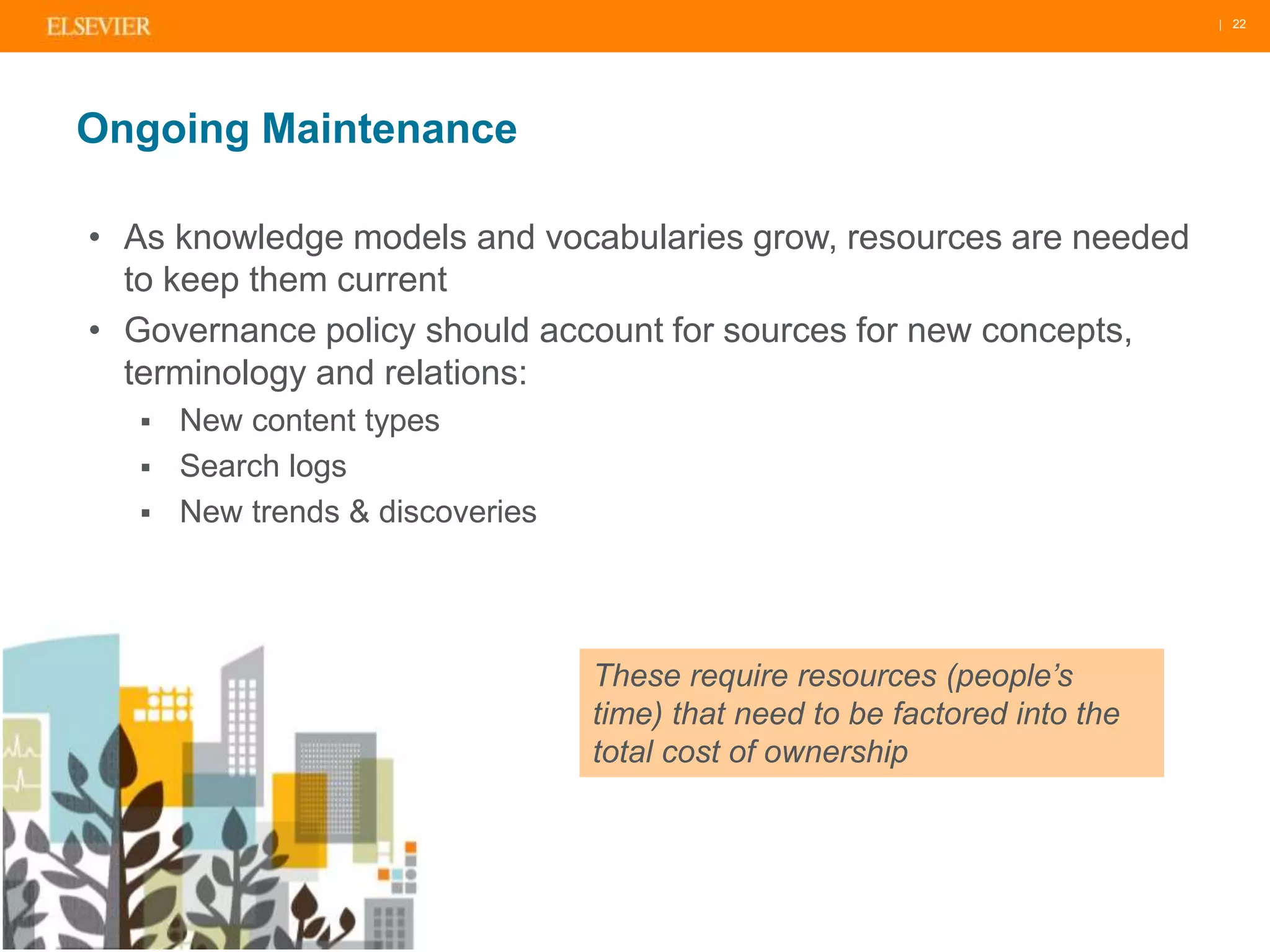 | 22 
Ongoing Maintenance 
• As knowledge models and vocabularies grow, resources are needed 
to keep them current 
• Governance policy should account for sources for new concepts, 
terminology and relations: 
 New content types 
 Search logs 
 New trends & discoveries 
These require resources (people’s 
time) that need to be factored into the 
total cost of ownership 
 