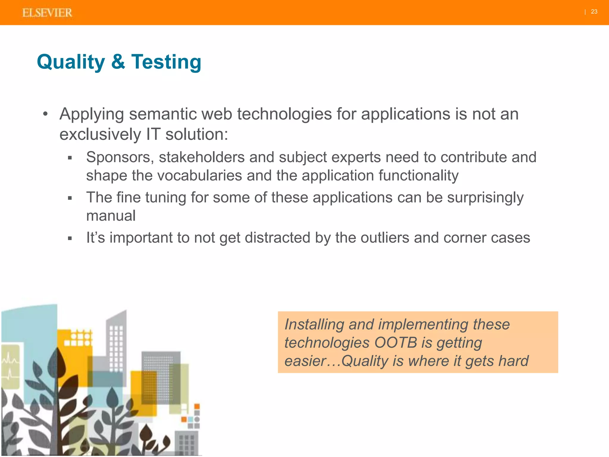 | 23 
Quality & Testing 
• Applying semantic web technologies for applications is not an 
exclusively IT solution: 
 Sponsors, stakeholders and subject experts need to contribute and 
shape the vocabularies and the application functionality 
 The fine tuning for some of these applications can be surprisingly 
manual 
 It’s important to not get distracted by the outliers and corner cases 
Installing and implementing these 
technologies OOTB is getting 
easier…Quality is where it gets hard 
 