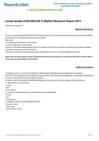 Find Industry reports, Company profiles
ReportLinker                                                                          and Market Statistics
                                             >> Get this Report Now by email!



Lauryl lactate (CAS 6283-92-7) Market Research Report 2011
Published on January 2011

                                                                                                           Report Summary

The study 'Lauryl lactate (CAS 6283-92-7) Market Research Report 2011' presents an overview of the Lauryl lactate market globally
and regionally by contemplating and analyzing its parameters.
Basic report:
- provides general information on Lauryl lactate
- examines applications of Lauryl lactate
- provides Lauryl lactate market situation overview and supplies with a list of Lauryl lactate manufacturers and suppliers worldwide
- considers Lauryl lactate current market prices
The research is based on reliable data and supplies with the latest information on selected aspects of the market.


Please note: this base reports include only general information about products in accordance with table of content. We do
not provide any customization of this reports.




                                                                                                            Table of Content

1. GENERAL LAURYL LACTATE DESCRIPTION, COMPOSITION, INFORMATION ON INGREDIENTS, HAZARDS
IDENTIFICATION, HANDLING AND STORAGE, TOXICOLOGICAL & ECOLOGICAL INFORMATION, TRANSPORT INFORMATION
2. LAURYL LACTATE APPLICATION AREAS, PATENTS
3. LAURYL LACTATE MANUFACTURERS AND TRADERS OF LAURYL LACTATE (INCLUDING CONTACT DETAILS)
3.1. Manufacturers of Lauryl lactate
- Europe
- Asia
- North America
3.2. Suppliers (trading companies) of Lauryl lactate (including contact details)
- Europe
- Asia
- North America
4. CURRENT LAURYL LACTATE MARKET PRICES
- European market
- Asian market
- North American market




Lauryl lactate (CAS 6283-92-7) Market Research Report 2011 (From Slideshare)                                                   Page 1/3
 