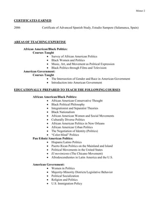 Minter 2
CERTIFICATES EARNED
2006 Certificate of Advanced Spanish Study, Estudio Sampere (Salamanca, Spain)
AREAS OF TEACHING EXPERTISE
African American/Black Politics:
Courses Taught
 Survey of African American Politics
 Black Women and Politics
 Music, Art, and Movement as Political Expression
 Black Politics through Films and Television
American Government:
Courses Taught
 The Intersection of Gender and Race in American Government
 Introduction into American Government
EDUCATIONALLY PREPARED TO TEACH THE FOLLOWING COURSES
African American/Black Politics:
 African American Conservative Thought
 Black Political Philosophy
 Integrationist and Separatist Theories
 Black Nationalism
 African American Women and Social Movements
 Culturally Diverse Politics
 African American Politics in New Orleans
 African American Urban Politics
 The Negotiation of Identity (Politics)
 “Color-blind” Politics
Pan Ethnic/American Politics:
 Hispanic/Latino Politics
 Puerto Rican Politics on the Mainland and Island
 Political Movements in the United States
 El movimiento (The Chicano Movement)
 Afrodescendientes in Latin America and the U.S.
American Government:
 Women in Politics
 Majority-Minority Districts/Legislative Behavior
 Political Socialization
 Religion and Politics
 U.S. Immigration Policy
 