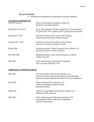 Minter 3
Research Methods:
 Introduction to Quantitative and Qualitative Research Methods
TEACHING EXPERIENCE
Fall 2015- present Literacy Intervention Consultant, Grades K-6
Rochester City School District
Spring 2015- Fall 2015 Long Term Substitute Teacher, Rochester City School District
8th
grade ICOT, ESL, Spanish, and 6th
grade Special Education
Spring 2012- 2014 Instructor of Record, University of New Orleans
African American Politics, Political Science
Summer 2011- 2014 Instructor of Record, University of New Orleans
American Government, Political Science
Spring 2009 Teaching Assistant, Tulane University (New Orleans, LA)
Sociology, Shayne Lee PhD, Professor
Fall 2008-2009 Bilingual Instructor, Latin American Resource Library
Tulane University
2004-2007 Tutor, Boyd House of International Education
Fisk University (Nashville, TN)
ADDITIONAL POSITIONS HELD
2009-2011 University of New Orleans (New Orleans, LA)
Center for Hazard Assessment, Response and Technology
Research Assistant (Disaster Resilient University Conference)
2007-2008 Tulane University (New Orleans, LA)
Cuban and Caribbean Studies Institute
Research Assistant
2008-2010 Franklin Avenue Baptist Church (New Orleans, LA)
Spanish and ESL Instructor
2006-2007 Office of Research and Education (Nashville, TN)
Accountability Office of the State Comptroller
Legislative Researcher
 