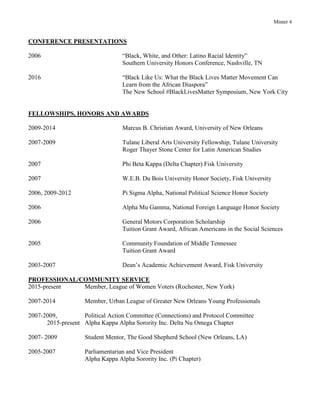 Minter 4
CONFERENCE PRESENTATIONS
2006 “Black, White, and Other: Latino Racial Identity”
Southern University Honors Conference, Nashville, TN
2016 “Black Like Us: What the Black Lives Matter Movement Can
Learn from the African Diaspora”
The New School #BlackLivesMatter Symposium, New York City
FELLOWSHIPS, HONORS AND AWARDS
2009-2014 Marcus B. Christian Award, University of New Orleans
2007-2009 Tulane Liberal Arts University Fellowship, Tulane University
Roger Thayer Stone Center for Latin American Studies
2007 Phi Beta Kappa (Delta Chapter) Fisk University
2007 W.E.B. Du Bois University Honor Society, Fisk University
2006, 2009-2012 Pi Sigma Alpha, National Political Science Honor Society
2006 Alpha Mu Gamma, National Foreign Language Honor Society
2006 General Motors Corporation Scholarship
Tuition Grant Award, African Americans in the Social Sciences
2005 Community Foundation of Middle Tennessee
Tuition Grant Award
2003-2007 Dean’s Academic Achievement Award, Fisk University
PROFESSIONAL/COMMUNITY SERVICE
2015-present Member, League of Women Voters (Rochester, New York)
2007-2014 Member, Urban League of Greater New Orleans Young Professionals
2007-2009, Political Action Committee (Connections) and Protocol Committee
2015-present Alpha Kappa Alpha Sorority Inc. Delta Nu Omega Chapter
2007- 2009 Student Mentor, The Good Shepherd School (New Orleans, LA)
2005-2007 Parliamentarian and Vice President
Alpha Kappa Alpha Sorority Inc. (Pi Chapter)
 