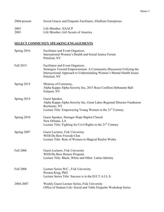 Minter 5
2004-present Social Graces and Etiquette Facilitator, Ebullient Enterprises
2003 Life Member, NAACP
2003 Life Member, Girl Scouts of America
SELECT COMMUNITY SPEAKING ENGAGEMENTS
Spring 2016 Facilitator and Event Organizer,
International Women’s Health and Social Justice Forum
Pittsford, NY
Fall 2015 Facilitator and Event Organizer,
Strategies Toward Empowerment: A Community Discussion Utilizing the
Intersectional Approach to Understanding Women’s Mental Health Issues
Pittsford, NY
Spring 2015 Mistress of Ceremony,
Alpha Kappa Alpha Sorority Inc, 2015 Rose Cotillion Debutante Ball
Fairport, NY
Spring 2014 Guest Speaker,
Alpha Kappa Alpha Sorority Inc, Great Lakes Regional Director Fundraiser
Rochester, NY
Lecture Title: Empowering Young Women in the 21st
Century
Spring 2010 Guest Speaker, Stronger Hope Baptist Church
New Orleans, LA
Lecture Title: Fighting for Civil Rights in the 21st
Century
Spring 2007 Guest Lecturer, Fisk University
WEB Du Bois Fireside Chat
Lecture Title: Role of Women in Magical Realist Works
Fall 2006 Guest Lecturer, Fisk University
WEB Du Bois Honors Program
Lecture Title: Black, White and Other: Latino Identity
Fall 2006 Lecture Series M.C., Fisk University
Preston King, PhD
Lecture Series Title: Success is in the D.E.T.A.I.L.S.
2004-2007 Weekly Guest Lecture Series, Fisk University
Office of Student Life- Social and Table Etiquette Workshop Series
 