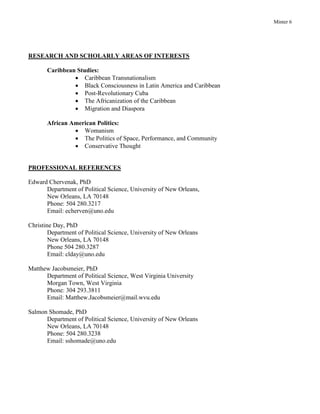 Minter 6
RESEARCH AND SCHOLARLY AREAS OF INTERESTS
Caribbean Studies:
 Caribbean Transnationalism
 Black Consciousness in Latin America and Caribbean
 Post-Revolutionary Cuba
 The Africanization of the Caribbean
 Migration and Diaspora
African American Politics:
 Womanism
 The Politics of Space, Performance, and Community
 Conservative Thought
PROFESSIONAL REFERENCES
Edward Chervenak, PhD
Department of Political Science, University of New Orleans,
New Orleans, LA 70148
Phone: 504 280.3217
Email: echerven@uno.edu
Christine Day, PhD
Department of Political Science, University of New Orleans
New Orleans, LA 70148
Phone 504 280.3287
Email: clday@uno.edu
Matthew Jacobsmeier, PhD
Department of Political Science, West Virginia University
Morgan Town, West Virginia
Phone: 304 293.3811
Email: Matthew.Jacobsmeier@mail.wvu.edu
Salmon Shomade, PhD
Department of Political Science, University of New Orleans
New Orleans, LA 70148
Phone: 504 280.3238
Email: sshomade@uno.edu
 