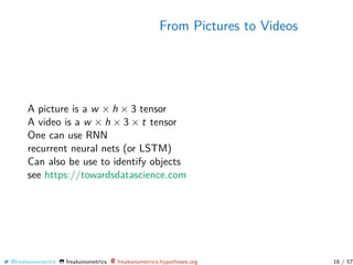 From Pictures to Videos
A picture is a w × h × 3 tensor
A video is a w × h × 3 × t tensor
One can use RNN
recurrent neural nets (or LSTM)
Can also be use to identify objects
see https://towardsdatascience.com
@freakonometrics freakonometrics freakonometrics.hypotheses.org 16 / 57
 