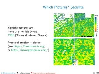 Which Pictures? Satellite
Satellite pictures are
more than visible colors
TIRS (Thermal Infrared Sensor)
Practical problem : clouds
(see https://forestthreats.org/
or https://harrisgeospatial.com/)
@freakonometrics freakonometrics freakonometrics.hypotheses.org 23 / 57
 