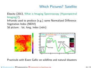 Which Pictures? Satellite
Elowitz (2013, What is Imaging Spectroscopy (Hyperspectral
Imaging)?)
Infrareds used to produce (e.g.) some Normalized Diﬀerence
Vegetation Index (NDVI)
3d picture : lat, long, index (ndvi)
Practicals with Ewen Gallic on wildﬁres and natural disasters
@freakonometrics freakonometrics freakonometrics.hypotheses.org 24 / 57
 