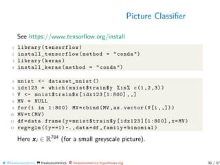 Picture Classiﬁer
See https://www.tensorﬂow.org/install
1 library(tensorflow)
2 install_tensorflow (method = "conda ")
3 library(keras)
4 install_keras(method = "conda ")
5 mnist <- dataset_mnist ()
6 idx123 = which(mnist$train$y %in% c(1,2,3))
7 V <- mnist$train$x[idx123 [1:800] , ,]
8 MV = NULL
9 for(i in 1:800) MV=cbind(MV ,as.vector(V[i,,]))
10 MV=t(MV)
11 df=data.frame(y=mnist$train$y[idx123 ][1:800] ,x=MV)
12 reg=glm((y==1)~.,data=df ,family=binomial)
Here xi ∈ R784 (for a small greyscale picture).
@freakonometrics freakonometrics freakonometrics.hypotheses.org 30 / 57
 