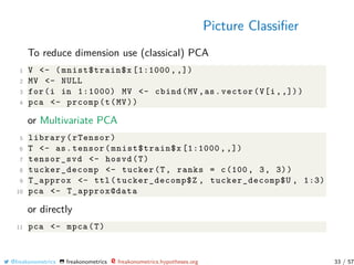 Picture Classiﬁer
To reduce dimension use (classical) PCA
1 V <- (mnist$train$x [1:1000 , ,])
2 MV <- NULL
3 for(i in 1:1000) MV <- cbind(MV ,as.vector(V[i,,]))
4 pca <- prcomp(t(MV))
or Multivariate PCA
5 library(rTensor)
6 T <- as.tensor(mnist$train$x [1:1000 , ,])
7 tensor_svd <- hosvd(T)
8 tucker_decomp <- tucker(T, ranks = c(100, 3, 3))
9 T_approx <- ttl(tucker_decomp$Z , tucker_decomp$U , 1:3)
10 pca <- T_approx@data
or directly
11 pca <- mpca(T)
@freakonometrics freakonometrics freakonometrics.hypotheses.org 33 / 57
 