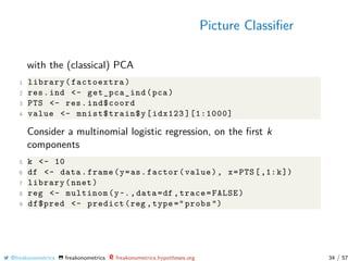 Picture Classiﬁer
with the (classical) PCA
1 library(factoextra)
2 res.ind <- get_pca_ind(pca)
3 PTS <- res.ind$coord
4 value <- mnist$train$y[idx123 ][1:1000]
Consider a multinomial logistic regression, on the ﬁrst k
components
5 k <- 10
6 df <- data.frame(y=as.factor(value), x=PTS[,1:k])
7 library(nnet)
8 reg <- multinom(y~.,data=df ,trace=FALSE)
9 df$pred <- predict(reg ,type =" probs ")
@freakonometrics freakonometrics freakonometrics.hypotheses.org 34 / 57
 