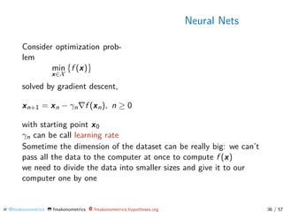 Neural Nets
Consider optimization prob-
lem
min
x∈X
f (x)
solved by gradient descent,
xn+1 = xn − γn f (xn), n ≥ 0
with starting point x0
γn can be call learning rate
Sometime the dimension of the dataset can be really big: we can’t
pass all the data to the computer at once to compute f (x)
we need to divide the data into smaller sizes and give it to our
computer one by one
@freakonometrics freakonometrics freakonometrics.hypotheses.org 36 / 57
 