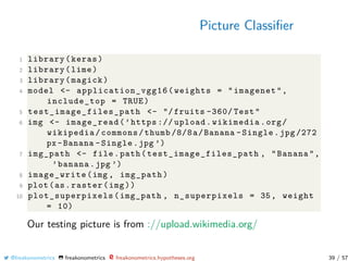 Picture Classiﬁer
1 library(keras)
2 library(lime)
3 library(magick)
4 model <- application_vgg16 (weights = "imagenet",
include_top = TRUE)
5 test_image_files_path <- "/fruits -360/ Test"
6 img <- image_read(’https :// upload.wikimedia.org/
wikipedia/commons/thumb /8/8a/Banana -Single.jpg /272
px -Banana -Single.jpg ’)
7 img_path <- file.path(test_image_files_path , "Banana",
’banana.jpg ’)
8 image_write(img , img_path)
9 plot(as.raster(img))
10 plot_superpixels (img_path , n_superpixels = 35, weight
= 10)
Our testing picture is from ://upload.wikimedia.org/
@freakonometrics freakonometrics freakonometrics.hypotheses.org 39 / 57
 