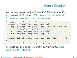 Picture Classiﬁer
We use here (pre-trained) VGG16 and VGG19 models for Keras,
see Simonyan & Zisserman (2014, Very Deep Convolutional
Networks for Large-Scale Image Recognition)
1 image_prep <- function(x) {
2 arrays <- lapply(x, function(path) {
3 img <- image_load(path , target_size = c(224 ,224))
4 x <- image_to_array(img)
5 x <- array_reshape(x, c(1, dim(x)))
6 x <- imagenet_preprocess_input (x)
7 })
8 do.call(abind ::abind , c(arrays , list(along = 1)))
9 }
10 res <- predict(model , image_prep(img_path))
To create our own model, see Chollet & Allaire (2018, Deep
Learning with R) [github]
@freakonometrics freakonometrics freakonometrics.hypotheses.org 40 / 57
 