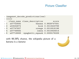 Picture Classiﬁer
1 imagenet_decode_predictions (res)
2 [[1]]
3 class_name class_description score
4 1 n07753592 banana 0.9929747581
5 2 n03532672 hook 0.0013420789
6 3 n07747607 orange 0.0010816196
7 4 n07749582 lemon 0.0010625814
8 5 n07716906 spaghetti_squash 0.0009176208
with 99.29% chance, the wikipedia picture of a
banana is a banana
@freakonometrics freakonometrics freakonometrics.hypotheses.org 41 / 57
 