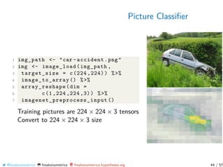 Picture Classiﬁer
1 img_path <- "car -accident.png"
2 img <- image_load(img_path ,
3 target_size = c(224 ,224)) %>%
4 image_to_array () %>%
5 array_reshape(dim =
6 c(1 ,224 ,224 ,3)) %>%
7 imagenet_preprocess_input ()
Training pictures are 224 × 224 × 3 tensors
Convert to 224 × 224 × 3 size
@freakonometrics freakonometrics freakonometrics.hypotheses.org 44 / 57
 