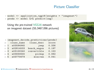 Picture Classiﬁer
7 model <- application_vgg16 (weights = "imagenet ")
8 preds <- model %>% predict(img)
Using the pre-trained VGG16 network
on imagenet dataset (55,3467,096 pictures)
9 imagenet_decode_predictions (preds)
10 class_name class_desc score
11 1 n03594945 jeep 0.336
12 2 n02814533 beach_wagon 0.197
13 3 n03100240 convertible 0.153
14 4 n03930630 pickup 0.062
15 5 n03770679 minivan 0.041
@freakonometrics freakonometrics freakonometrics.hypotheses.org 45 / 57
 