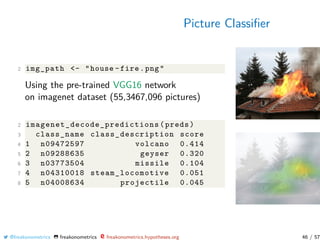 Picture Classiﬁer
2 img_path <- "house -fire.png"
Using the pre-trained VGG16 network
on imagenet dataset (55,3467,096 pictures)
2 imagenet_decode_predictions (preds)
3 class_name class_description score
4 1 n09472597 volcano 0.414
5 2 n09288635 geyser 0.320
6 3 n03773504 missile 0.104
7 4 n04310018 steam_locomotive 0.051
8 5 n04008634 projectile 0.045
@freakonometrics freakonometrics freakonometrics.hypotheses.org 46 / 57
 