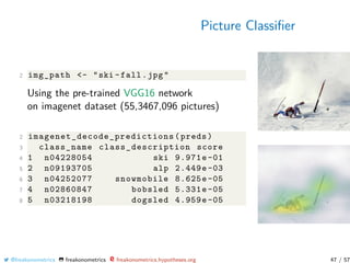 Picture Classiﬁer
2 img_path <- "ski -fall.jpg"
Using the pre-trained VGG16 network
on imagenet dataset (55,3467,096 pictures)
2 imagenet_decode_predictions (preds)
3 class_name class_description score
4 1 n04228054 ski 9.971e-01
5 2 n09193705 alp 2.449e-03
6 3 n04252077 snowmobile 8.625e-05
7 4 n02860847 bobsled 5.331e-05
8 5 n03218198 dogsled 4.959e-05
@freakonometrics freakonometrics freakonometrics.hypotheses.org 47 / 57
 