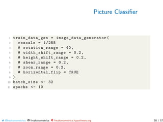 Picture Classiﬁer
1 train_data_gen = image_data_generator (
2 rescale = 1/255
3 # rotation_range = 40,
4 # width_shift_range = 0.2,
5 # height_shift_range = 0.2,
6 # shear_range = 0.2,
7 # zoom_range = 0.2,
8 # horizontal_flip = TRUE
9 )
10 batch_size <- 32
11 epochs <- 10
@freakonometrics freakonometrics freakonometrics.hypotheses.org 50 / 57
 