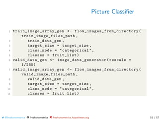 Picture Classiﬁer
1 train_image_array_gen <- flow_images_from_directory (
train_image_files_path ,
2 train_data_gen ,
3 target_size = target_size ,
4 class_mode = "categorical",
5 classes = fruit_list)
6 valid_data_gen <- image_data_generator (rescale =
1/255)
7 valid_image_array_gen <- flow_images_from_directory (
valid_image_files_path ,
8 valid_data_gen ,
9 target_size = target_size ,
10 class_mode = "categorical",
11 classes = fruit_list)
@freakonometrics freakonometrics freakonometrics.hypotheses.org 51 / 57
 