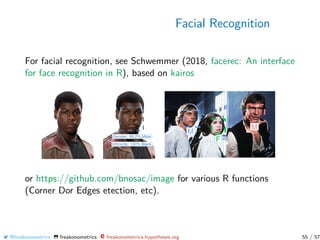 Facial Recognition
For facial recognition, see Schwemmer (2018, facerec: An interface
for face recognition in R), based on kairos
or https://github.com/bnosac/image for various R functions
(Corner Dor Edges etection, etc).
@freakonometrics freakonometrics freakonometrics.hypotheses.org 55 / 57
 