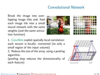 Convolutional Network
Break the image into over-
lapping image tiles and, feed
each image tile into a small
neural network with the same
weights (and the same activa-
tion function)
1. ConvNets exploit spatially local correlation:
each neuron is locally- connected (to only a
small region of the input volume)
2. Reduce the size of the array, using a pooling
algorithm.
(pooling step reduces the dimensionality of
each feature)
@freakonometrics freakonometrics freakonometrics.hypotheses.org 8 / 57
 