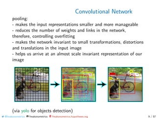 Convolutional Network
pooling:
- makes the input representations smaller and more manageable
- reduces the number of weights and links in the network,
therefore, controlling overﬁtting
- makes the network invariant to small transformations, distortions
and translations in the input image
- helps us arrive at an almost scale invariant representation of our
image
(via yolo for objects detection)
@freakonometrics freakonometrics freakonometrics.hypotheses.org 9 / 57
 