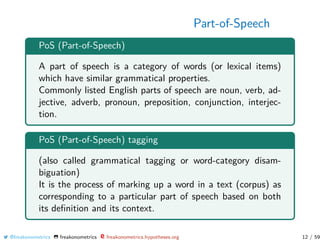 Part-of-Speech
PoS (Part-of-Speech)
A part of speech is a category of words (or lexical items)
which have similar grammatical properties.
Commonly listed English parts of speech are noun, verb, ad-
jective, adverb, pronoun, preposition, conjunction, interjec-
tion.
PoS (Part-of-Speech) tagging
(also called grammatical tagging or word-category disam-
biguation)
It is the process of marking up a word in a text (corpus) as
corresponding to a particular part of speech based on both
its deﬁnition and its context.
@freakonometrics freakonometrics freakonometrics.hypotheses.org 12 / 59
 