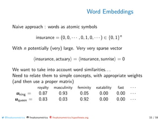 Word Embeddings
Naive approach : words as atomic symbols
insurance = (0, 0, · · · , 0, 1, 0, · · · ) ∈ {0, 1}n
With n potentially (very) large. Very very sparse vector
insurance, actuary = insurance, sunrise = 0
We want to take into account word similarities. . .
Need to relate them to simple concepts, with appropriate weights
(and then use a proper matrix)
royalty masculinity feminity eatability fast · · ·
uking = 0.87 0.93 0.05 0.00 0.00 · · ·
uqueen = 0.83 0.03 0.92 0.00 0.00 · · ·
@freakonometrics freakonometrics freakonometrics.hypotheses.org 33 / 59
 