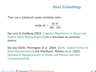 Word Embeddings
Then use a (classical) cosine similarity index,
cos[u, v] =
u, v
u · v
See Levy & Goldberg (2014, Linguistic Regularities in Sparse and
Explicit Word Representations) for a discussion on similarity
metrics
See also GloVe, Pennington et al. (2014, GloVe: Global Vectors for
Word Representation) and Word2vect, Mikolov et al. (2013,
Distributed Representations of Words and Phrases and their
Compositionality)
@freakonometrics freakonometrics freakonometrics.hypotheses.org 34 / 59
 
