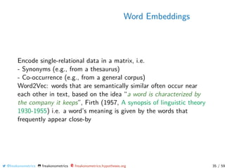 Word Embeddings
Encode single-relational data in a matrix, i.e.
- Synonyms (e.g., from a thesaurus)
- Co-occurrence (e.g., from a general corpus)
Word2Vec: words that are semantically similar often occur near
each other in text, based on the idea “a word is characterized by
the company it keeps”, Firth (1957, A synopsis of linguistic theory
1930-1955) i.e. a word’s meaning is given by the words that
frequently appear close-by
@freakonometrics freakonometrics freakonometrics.hypotheses.org 35 / 59
 