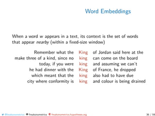 Word Embeddings
When a word w appears in a text, its context is the set of words
that appear nearby (within a ﬁxed-size window)
Remember what the King of Jordan said here at the
make three of a kind, since no king can come on the board
today, if you were king and assuming we can’t
he had dinner with the King of France, he dropped
which meant that the king also had to have due
city where conformity is king and colour is being drained
@freakonometrics freakonometrics freakonometrics.hypotheses.org 36 / 59
 