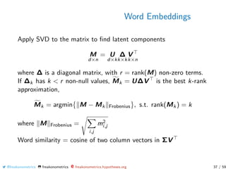 Word Embeddings
Apply SVD to the matrix to ﬁnd latent components
M
d×n
= U
d×k
∆
k×k
V
k×n
where ∆ is a diagonal matrix, with r = rank(M) non-zero terms.
If ∆k has k < r non-null values, Mk = U∆V is the best k-rank
approximation,
Mk = argmin M − Mk Frobenius , s.t. rank(Mk) = k
where M Frobenius =
i,j
m2
i,j
Word similarity = cosine of two column vectors in ΣV
@freakonometrics freakonometrics freakonometrics.hypotheses.org 37 / 59
 