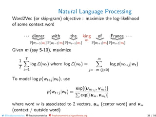 Natural Language Processing
Word2Vec (or skip-gram) objective : maximize the log-likelihood
of some context word
· · · dinner
P[wt−3|wt ]
with
P[wt−2|wt ]
the
P[wt−1|wt ]
king
wt
of
P[wt+1|wt ]
France
P[wt+2|wt ]
· · ·
Given m (say 5-10), maximize
1
T
T
t=1
log L(wt) where log L(wt) =
m
j=−m (j=0)
log p(wt+j|wt)
To model log p(wt+j|wt), use
p(wt+j|wt) =
exp[ uwt+j , vwt ]
exp[ uw , vwt ]
where word w is associated to 2 vectors, uw (center word) and vw
(context / outside word)
@freakonometrics freakonometrics freakonometrics.hypotheses.org 38 / 59
 