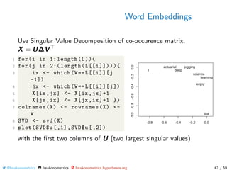 Word Embeddings
Use Singular Value Decomposition of co-occurence matrix,
X = U∆V
1 for(i in 1: length(L)){
2 for(j in 2:( length(L[[i]]))){
3 ix <- which(W==L[[i]][j
-1])
4 jx <- which(W==L[[i]][j])
5 X[ix ,jx] <- X[ix ,jx]+1
6 X[jx ,ix] <- X[jx ,ix]+1 }}
7 colnames(X) <- rownames(X) <-
W
8 SVD <- svd(X)
9 plot(SVD$u [,1], SVD$u [,2])
with the ﬁrst two columns of U (two largest singular values)
@freakonometrics freakonometrics freakonometrics.hypotheses.org 42 / 59
 