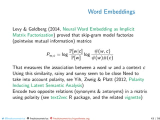 Word Embeddings
Levy & Goldberg (2014, Neural Word Embedding as Implicit
Matrix Factorization) proved that skip-gram model factorize
(pointwise mutual information) matrice
Pw,c = log
P[w|c]
P[w]
log
#(w, c)
#(w)#(c)
That measures the association between a word w and a context c
Using this similarity, rainy and sunny seem to be close Need to
take into account polarity, see Yih, Zweig & Platt (2012, Polarity
Inducing Latent Semantic Analysis)
Encode two opposite relations (synonyms & antonyms) in a matrix
using polarity (see text2vec R package, and the related vignette)
@freakonometrics freakonometrics freakonometrics.hypotheses.org 43 / 59
 