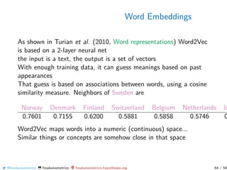 Word Embeddings
As shown in Turian et al. (2010, Word representations) Word2Vec
is based on a 2-layer neural net
the input is a text, the output is a set of vectors
With enough training data, it can guess meanings based on past
appearances
That guess is based on associations between words, using a cosine
similarity measure. Neighbors of Sweden are
Norway Denmark Finland Switzerland Belgium Netherlands Ic
0.7601 0.7155 0.6200 0.5881 0.5858 0.5746 0
Word2Vec maps words into a numeric (continuous) space...
Similar things or concepts are somehow close in that space
@freakonometrics freakonometrics freakonometrics.hypotheses.org 44 / 59
 