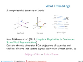Word Embeddings
A comprehensive geometry of words
from Mikholov et al. (2013, Linguistic Regularities in Continuous
Space Word Representations)
Consider the two dimension PCA projections of countries and
capitals: observe that vectors capital-country are almost equals, so
Beijing - China ≈ Paris - France
@freakonometrics freakonometrics freakonometrics.hypotheses.org 45 / 59
 