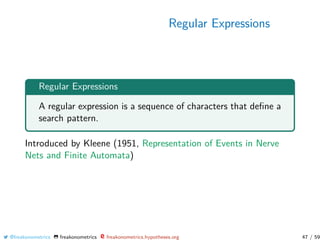 Regular Expressions
Regular Expressions
A regular expression is a sequence of characters that deﬁne a
search pattern.
Introduced by Kleene (1951, Representation of Events in Nerve
Nets and Finite Automata)
@freakonometrics freakonometrics freakonometrics.hypotheses.org 47 / 59
 