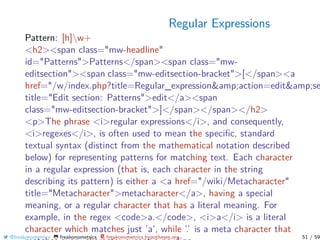 Regular Expressions
Pattern: [h]w+
<h2><span class="mw-headline"
id="Patterns">Patterns</span><span class="mw-
editsection"><span class="mw-editsection-bracket">[</span><a
href="/w/index.php?title=Regular_expression&amp;action=edit&amp;se
title="Edit section: Patterns">edit</a><span
class="mw-editsection-bracket">]</span></span></h2>
<p>The phrase <i>regular expressions</i>, and consequently,
<i>regexes</i>, is often used to mean the speciﬁc, standard
textual syntax (distinct from the mathematical notation described
below) for representing patterns for matching text. Each character
in a regular expression (that is, each character in the string
describing its pattern) is either a <a href="/wiki/Metacharacter"
title="Metacharacter">metacharacter</a>, having a special
meaning, or a regular character that has a literal meaning. For
example, in the regex <code>a.</code>, <i>a</i> is a literal
character which matches just ’a’, while ’.’ is a meta character that
@freakonometrics freakonometrics freakonometrics.hypotheses.org 51 / 59
 