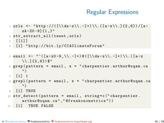Regular Expressions
1 urls <- "http ://([da -z. -]+) .([a-z.]{2 ,6}) /[a-
zA -Z0 -9]{1 ,}"
2 str_extract_all (tweet ,urls)
3 [[1]]
4 [1] "http :// bit.ly/ CIAClimateForum "
5 email <- "^([a-z0 -9_. -]+)@([da -z. -]+) .([a-z
.]{2 ,6})$"
6 grep(pattern = email , x = "charpentier.arthur@uqam.ca
")
7 [1] 1
8 grepl(pattern = email , x = "charpentier.arthur@uqam.ca
")
9 [1] TRUE
10 str_detect(pattern = email , string=c(" charpentier.
arthur@uqam.ca"," @freakonometrics "))
11 [1] TRUE FALSE
@freakonometrics freakonometrics freakonometrics.hypotheses.org 56 / 59
 