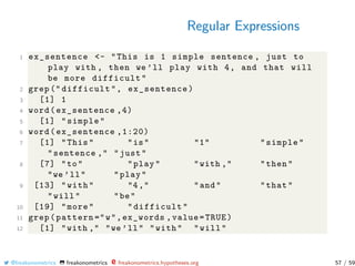 Regular Expressions
1 ex_sentence <- "This is 1 simple sentence , just to
play with , then we ’ll play with 4, and that will
be more difficult"
2 grep (" difficult", ex_sentence)
3 [1] 1
4 word(ex_sentence ,4)
5 [1] "simple"
6 word(ex_sentence ,1:20)
7 [1] "This" "is" "1" "simple"
"sentence ," "just"
8 [7] "to" "play" "with ," "then"
"we ’ll" "play"
9 [13] "with" "4," "and" "that"
"will" "be"
10 [19] "more" "difficult"
11 grep(pattern ="w",ex_words ,value=TRUE)
12 [1] "with ," "we ’ll" "with" "will"
@freakonometrics freakonometrics freakonometrics.hypotheses.org 57 / 59
 
